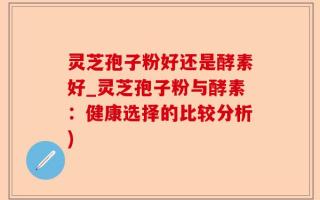 灵芝孢子粉好还是酵素好_灵芝孢子粉与酵素：健康选择的比较分析)