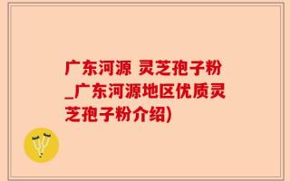广东河源 灵芝孢子粉_广东河源地区优质灵芝孢子粉介绍)