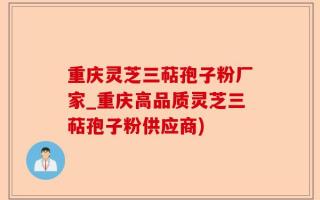 重庆灵芝三萜孢子粉厂家_重庆高品质灵芝三萜孢子粉供应商)