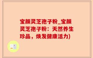 宝颜灵芝孢子粉_宝颜灵芝孢子粉：天然养生珍品，焕发健康活力)