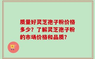 质量好灵芝孢子粉价格多少？了解灵芝孢子粉的市场价格和品质？