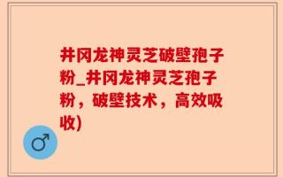 井冈龙神灵芝破壁孢子粉_井冈龙神灵芝孢子粉，破壁技术，高效吸收)