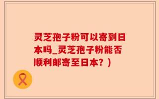 灵芝孢子粉可以寄到日本吗_灵芝孢子粉能否顺利邮寄至日本？)