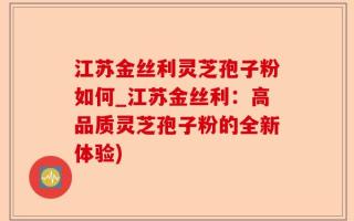 江苏金丝利灵芝孢子粉如何_江苏金丝利：高品质灵芝孢子粉的全新体验)