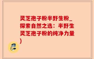 灵芝孢子粉半野生粉_探索自然之选：半野生灵芝孢子粉的纯净力量)
