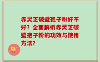 赤灵芝破壁孢子粉好不好？全面解析赤灵芝破壁孢子粉的功效与使用方法？