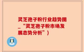 灵芝孢子粉行业趋势图_“灵芝孢子粉市场发展态势分析”)