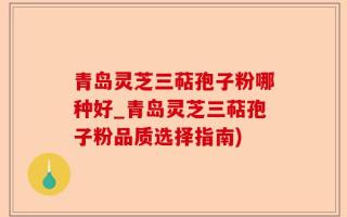 青岛灵芝三萜孢子粉哪种好_青岛灵芝三萜孢子粉品质选择指南)