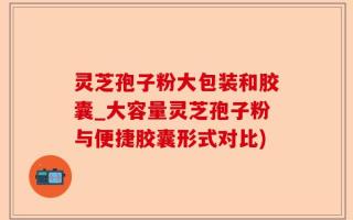 灵芝孢子粉大包装和胶囊_大容量灵芝孢子粉与便捷胶囊形式对比)