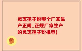 灵芝孢子粉哪个厂家生产正规_正规厂家生产的灵芝孢子粉推荐)