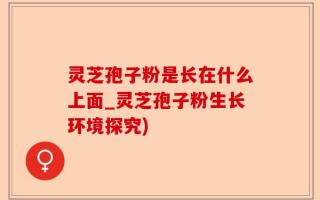 灵芝孢子粉是长在什么上面_灵芝孢子粉生长环境探究)