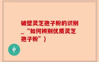 破壁灵芝孢子粉的识别_“如何辨别优质灵芝孢子粉”)