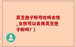 灵芝孢子粉可吃吗女性_女性可以食用灵芝孢子粉吗？)