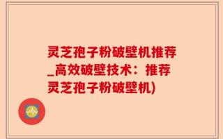 灵芝孢子粉破壁机推荐_高效破壁技术：推荐灵芝孢子粉破壁机)