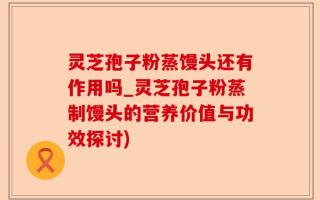 灵芝孢子粉蒸馒头还有作用吗_灵芝孢子粉蒸制馒头的营养价值与功效探讨)