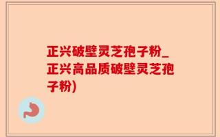 正兴破壁灵芝孢子粉_正兴高品质破壁灵芝孢子粉)