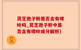 灵芝孢子粉是否含有嘌呤吗_灵芝孢子粉中是否含有嘌呤成分解析)