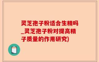 灵芝孢子粉适合生精吗_灵芝孢子粉对提高精子质量的作用研究)