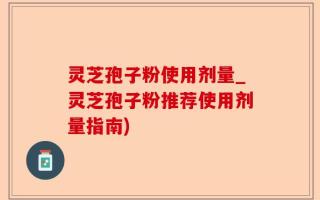 灵芝孢子粉使用剂量_灵芝孢子粉推荐使用剂量指南)