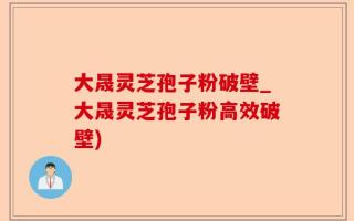 大晟灵芝孢子粉破壁_大晟灵芝孢子粉高效破壁)