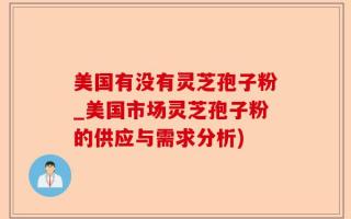 美国有没有灵芝孢子粉_美国市场灵芝孢子粉的供应与需求分析)