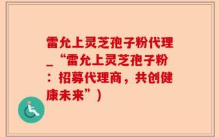 雷允上灵芝孢子粉代理_“雷允上灵芝孢子粉：招募代理商，共创健康未来”)