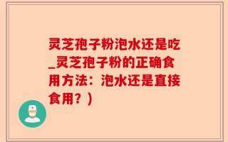 灵芝孢子粉泡水还是吃_灵芝孢子粉的正确食用方法：泡水还是直接食用？)