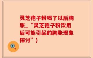 灵芝孢子粉喝了以后胸胀_“灵芝孢子粉饮用后可能引起的胸胀现象探讨”)