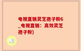 电视直销灵芝孢子粉6_电视直销：高效灵芝孢子粉)