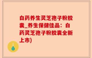 白药养生灵芝孢子粉胶囊_养生保健佳品：白药灵芝孢子粉胶囊全新上市)