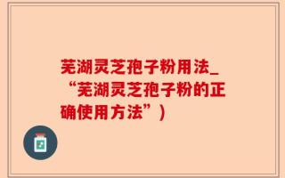 芜湖灵芝孢子粉用法_“芜湖灵芝孢子粉的正确使用方法”)