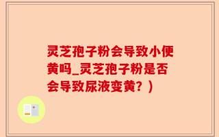 灵芝孢子粉会导致小便黄吗_灵芝孢子粉是否会导致尿液变黄？)