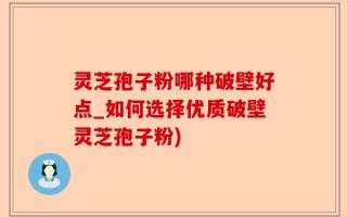 灵芝孢子粉哪种破壁好点_如何选择优质破壁灵芝孢子粉)