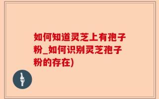 如何知道灵芝上有孢子粉_如何识别灵芝孢子粉的存在)