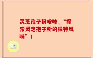 灵芝孢子粉啥味_“探索灵芝孢子粉的独特风味”)