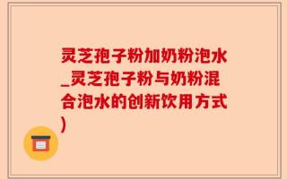 灵芝孢子粉加奶粉泡水_灵芝孢子粉与奶粉混合泡水的创新饮用方式)