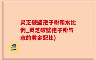 灵芝破壁孢子粉和水比例_灵芝破壁孢子粉与水的黄金配比)