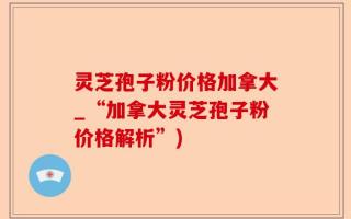 灵芝孢子粉价格加拿大_“加拿大灵芝孢子粉价格解析”)