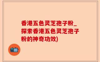 香港五色灵芝孢子粉_探索香港五色灵芝孢子粉的神奇功效)