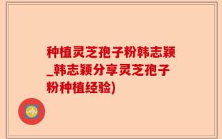 种植灵芝孢子粉韩志颖_韩志颖分享灵芝孢子粉种植经验)