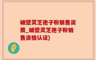 破壁灵芝孢子粉销售资质_破壁灵芝孢子粉销售资格认证)