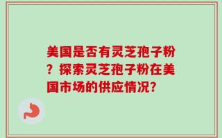 美国是否有灵芝孢子粉？探索灵芝孢子粉在美国市场的供应情况？