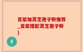豆浆加灵芝孢子粉推荐_豆浆搭配灵芝孢子粉)