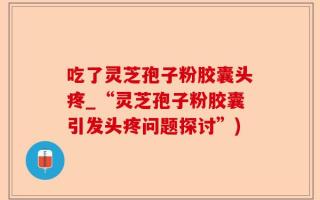 吃了灵芝孢子粉胶囊头疼_“灵芝孢子粉胶囊引发头疼问题探讨”)