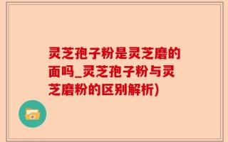 灵芝孢子粉是灵芝磨的面吗_灵芝孢子粉与灵芝磨粉的区别解析)