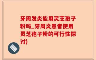 牙周发炎能用灵芝孢子粉吗_牙周炎患者使用灵芝孢子粉的可行性探讨)