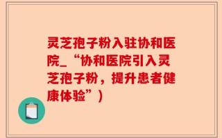 灵芝孢子粉入驻协和医院_“协和医院引入灵芝孢子粉，提升患者健康体验”)