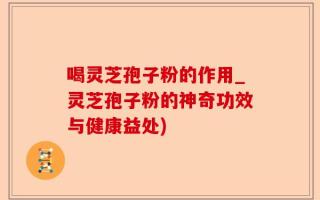 喝灵芝孢子粉的作用_灵芝孢子粉的神奇功效与健康益处)