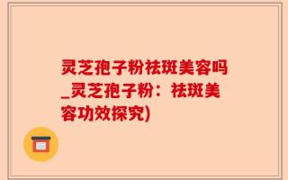 灵芝孢子粉祛斑美容吗_灵芝孢子粉：祛斑美容功效探究)