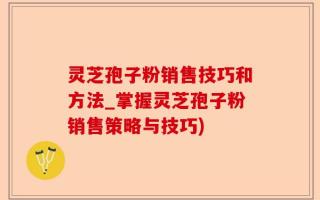 灵芝孢子粉销售技巧和方法_掌握灵芝孢子粉销售策略与技巧)